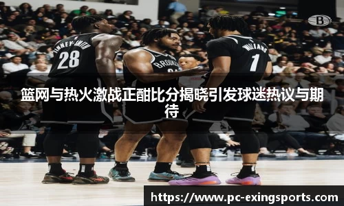篮网与热火激战正酣比分揭晓引发球迷热议与期待
